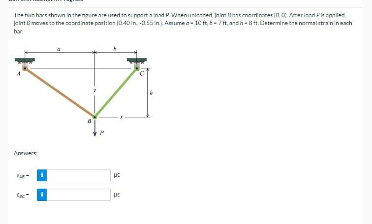 The two bars shown in the figure are used to support a load P. When unloaded, joint B has coordinates (0, 0). After load P is applied.
joint B moves to the coordinate position (0.40 in., -0.55 in.). Assume a - 10 ft, b-7 ft, and h-8 ft. Determine the normal strain in each
bar.
Answers:
EAB
Egc
i
i
B
P
b
με
με