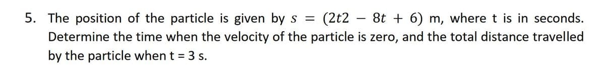 5. The position of the particle is given by s = (2t2 − 8t + 6) m, where t is in seconds.
Determine the time when the velocity of the particle is zero, and the total distance travelled
by the particle when t = 3 s.