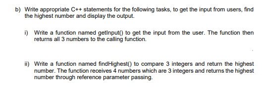 b) Write appropriate C++ statements for the following tasks, to get the input from users, find
the highest number and display the output.
i) Write a function named getInput() to get the input from the user. The function then
returns all 3 numbers to the calling function.
ii) Write a function named find Highest() to compare 3 integers and return the highest
number. The function receives 4 numbers which are 3 integers and returns the highest
number through reference parameter passing.