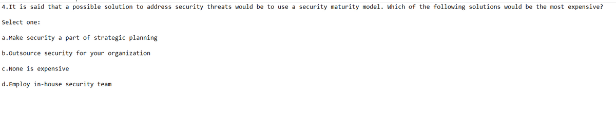 4. It is said that a possible solution to address security threats would be to use a security maturity model. Which of the following solutions would be the most expensive?
Select one:
a. Make security a part of strategic planning
b.Outsource security for your organization
c.None is expensive
d. Employ in-house security team