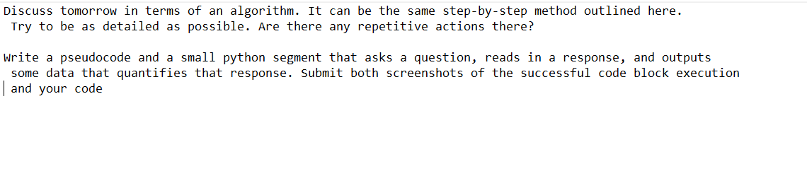 Discuss tomorrow in terms of an algorithm. It can be the same step-by-step method outlined here.
Try to be as detailed as possible. Are there any repetitive actions there?
Write a pseudocode and a small python segment that asks a question, reads in a response, and outputs
some data that quantifies that response. Submit both screenshots of the successful code block execution
and your code