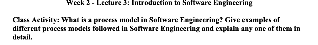 Week 2 - Lecture 3: Introduction to Software Engineering
Class Activity: What is a process model in Software Engineering? Give examples of
different process models followed in Software Engineering and explain any one of them in
detail.