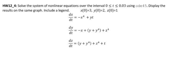 HW12_4: Solve the system of nonlinear equations over the interval 0 ≤ t ≤0.03 using ode 45. Display the
results on the same graph. Include a legend.
x(0)=3, y(0)=2, z(0)=1
-x² + yt
dx
dt
dy
dt
dz
= -x + (y + y²)+z¹
= (y + y²)+z¹+t