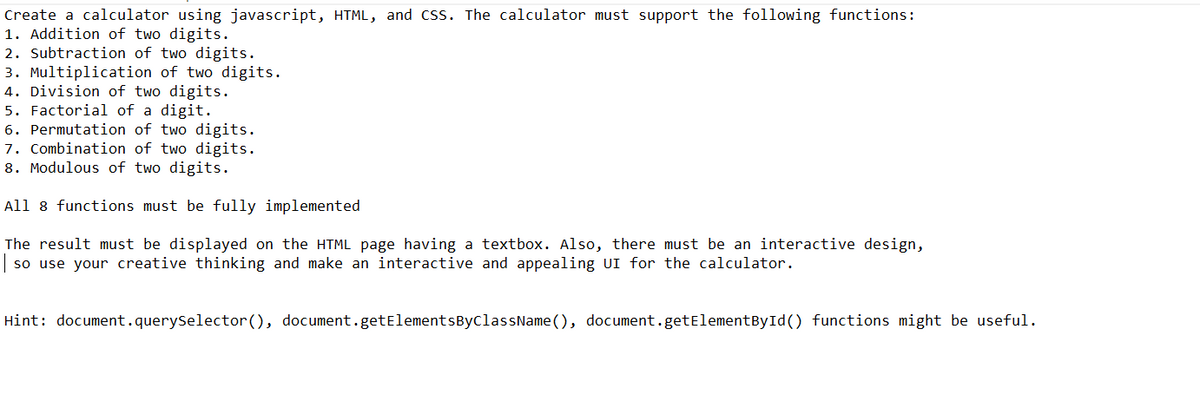 Create a calculator using javascript, HTML, and CSS. The calculator must support the following functions:
1. Addition of two digits.
2. Subtraction of two digits.
3. Multiplication of two digits.
4. Division of two digits.
5. Factorial of a digit.
6. Permutation of two digits.
7. Combination of two digits.
8. Modulous of two digits.
All 8 functions must be fully implemented
The result must be displayed on the HTML page having a textbox. Also, there must be an interactive design,
| so use your creative thinking and make an interactive and appealing UI for the calculator.
Hint: document.querySelector(), document.getElementsByClassName(), document.getElementById() functions might be useful.