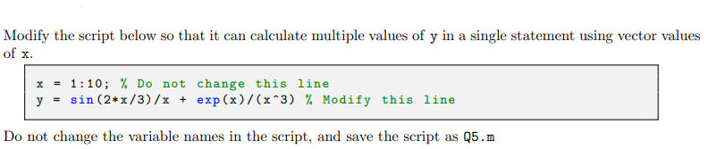 Modify the script below so that it can calculate multiple values of y in a single statement using vector values
of x.
x = 1:10; % Do not change this line
y = sin (2*x/3)/x + exp(x)/(x^3) % Modify this line
Do not change the variable names in the script, and save the script as Q5.m