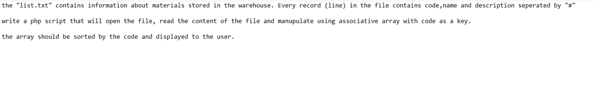 the "list.txt" contains information about materials stored in the warehouse. Every record (line) in the file contains code, name and description seperated by "#"
write a php script that will open the file, read the content of the file and manupulate using associative array with code as a key.
the array should be sorted by the code and displayed to the user.