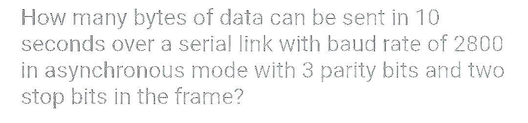 How many bytes of data can be sent in 10
seconds over a serial link with baud rate of 2800
in asynchronous mode with 3 parity bits and two
stop bits in the frame?
