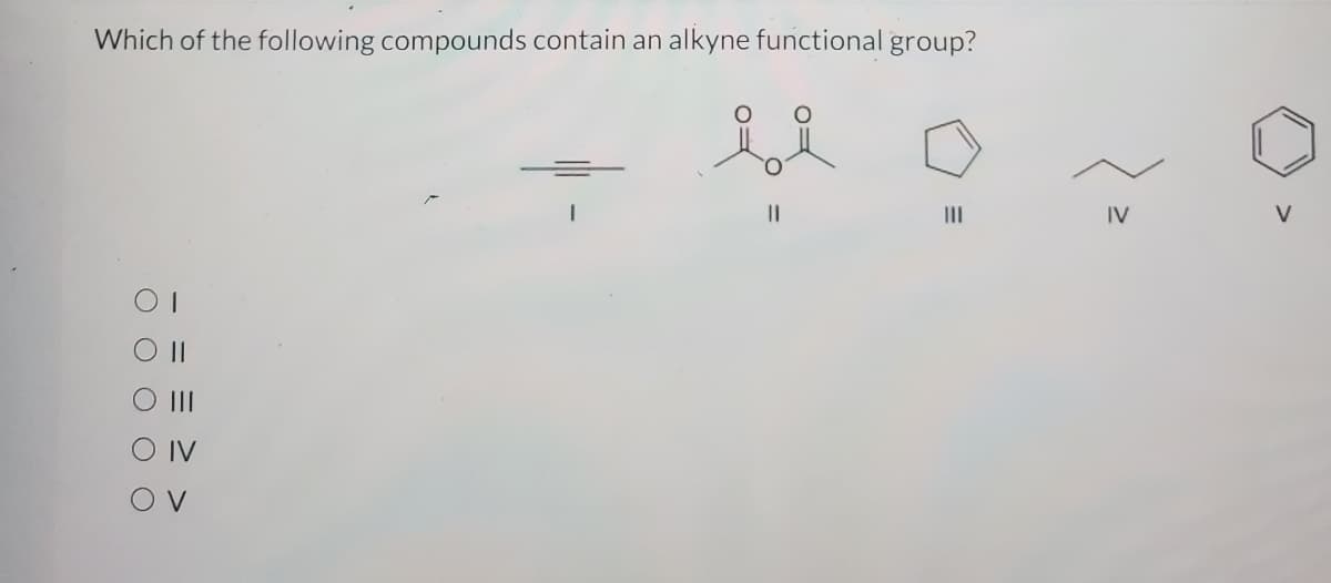 **Question:**

Which of the following compounds contain an alkyne functional group?

**Options:**

a) I

b) II

c) III

d) IV

e) V

**Explanation of Options:**

1. **Compound I:**
   - The structure of Compound I shows a triple bond characteristic of an alkyne functional group.

2. **Compound II:**
   - Compound II has two double-bonded oxygen atoms attached to a central carbon, forming a structure known as a diketone, not an alkyne.
   
3. **Compound III:**
   - Compound III depicts a single ring with alternating double bonds, characteristic of benzene (an aromatic ring), not an alkyne.
   
4. **Compound IV:**
   - Compound IV shows a linear structure with single bonds consistent with an alkane, not an alkyne.
   
5. **Compound V:**
   - Compound V is another cyclic structure with no triple bonds, indicating it is not an alkyne.

**Correct Answer:**
- a) I