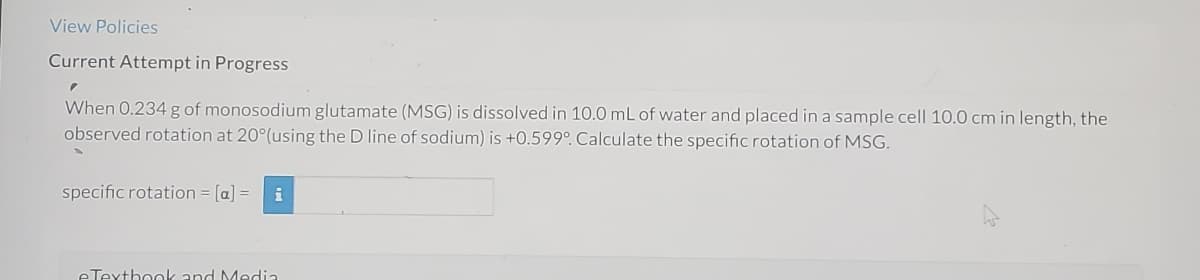 ### Current Attempt in Progress

When 0.234 g of monosodium glutamate (MSG) is dissolved in 10.0 mL of water and placed in a sample cell 10.0 cm in length, the observed rotation at 20° (using the D line of sodium) is +0.599°. Calculate the specific rotation of MSG.

**Specific rotation** = [α] = ______

### Explanation:
To calculate the specific rotation [α] of a substance, you can use the formula:
\[ [α] = \frac{α}{l \cdot c} \]

Where:
- \( α \) is the observed rotation in degrees.
- \( l \) is the path length (length of the sample cell) in decimeters (dm). Note that 1 dm = 10 cm.
- \( c \) is the concentration of the solution in grams per milliliter (g/mL).

In this problem:
- Observed rotation (α) = +0.599°
- Path length (l) = 10 cm = 1 dm
- Mass of MSG = 0.234 g
- Volume of solution = 10.0 mL
- Concentration (c) = 0.234 g / 10.0 mL = 0.0234 g/mL

Plug these values into the formula to compute the specific rotation [α]. 

### eTextbook and Media
[This section typically provides access to additional educational resources related to this topic.]