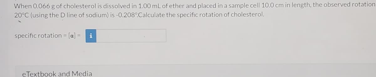 When 0.066 g of cholesterol is dissolved in 1.00 mL of ether and placed in a sample cell 10.0 cm in length, the observed rotation
20°C (using the D line of sodium) is -0.208°Calculate the specific rotation of cholesterol.
specific rotation [a] =
i
eTextbook and Media
