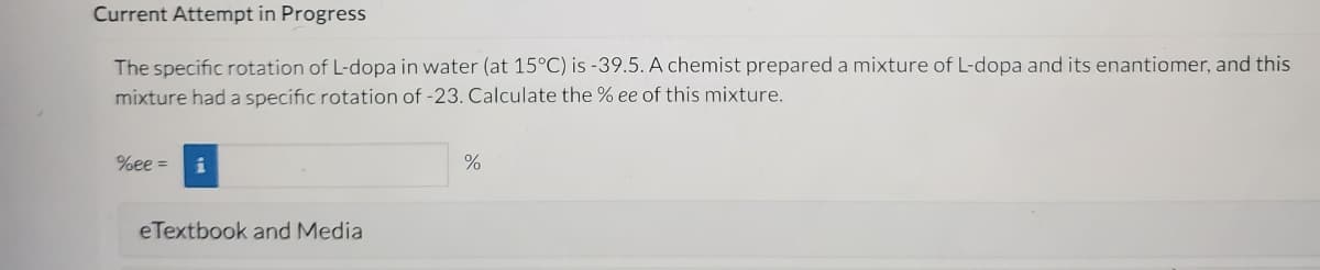 **Current Attempt in Progress**

The specific rotation of L-dopa in water (at 15°C) is -39.5. A chemist prepared a mixture of L-dopa and its enantiomer, and this mixture had a specific rotation of -23. Calculate the % ee of this mixture.

% ee = [___________] %

**eTextbook and Media**

*Explanation:*

This task involves calculating the enantiomeric excess (% ee) of a mixture containing L-dopa and its enantiomer. The specific rotation values provided are:
- Specific rotation of pure L-dopa: -39.5
- Specific rotation of the mixture: -23

The enantiomeric excess (% ee) can be calculated using the formula:

\[ % ee = \left( \frac{\text{observed specific rotation}}{\text{specific rotation of pure enantiomer}} \right) \times 100 \]

In this case:

\[ % ee = \left( \frac{-23}{-39.5} \right) \times 100 \]

\[ % ee = 0.5823 \times 100 \]

\[ % ee = 58.23 \% \]

So, the enantiomeric excess (% ee) of this mixture is 58.23%.