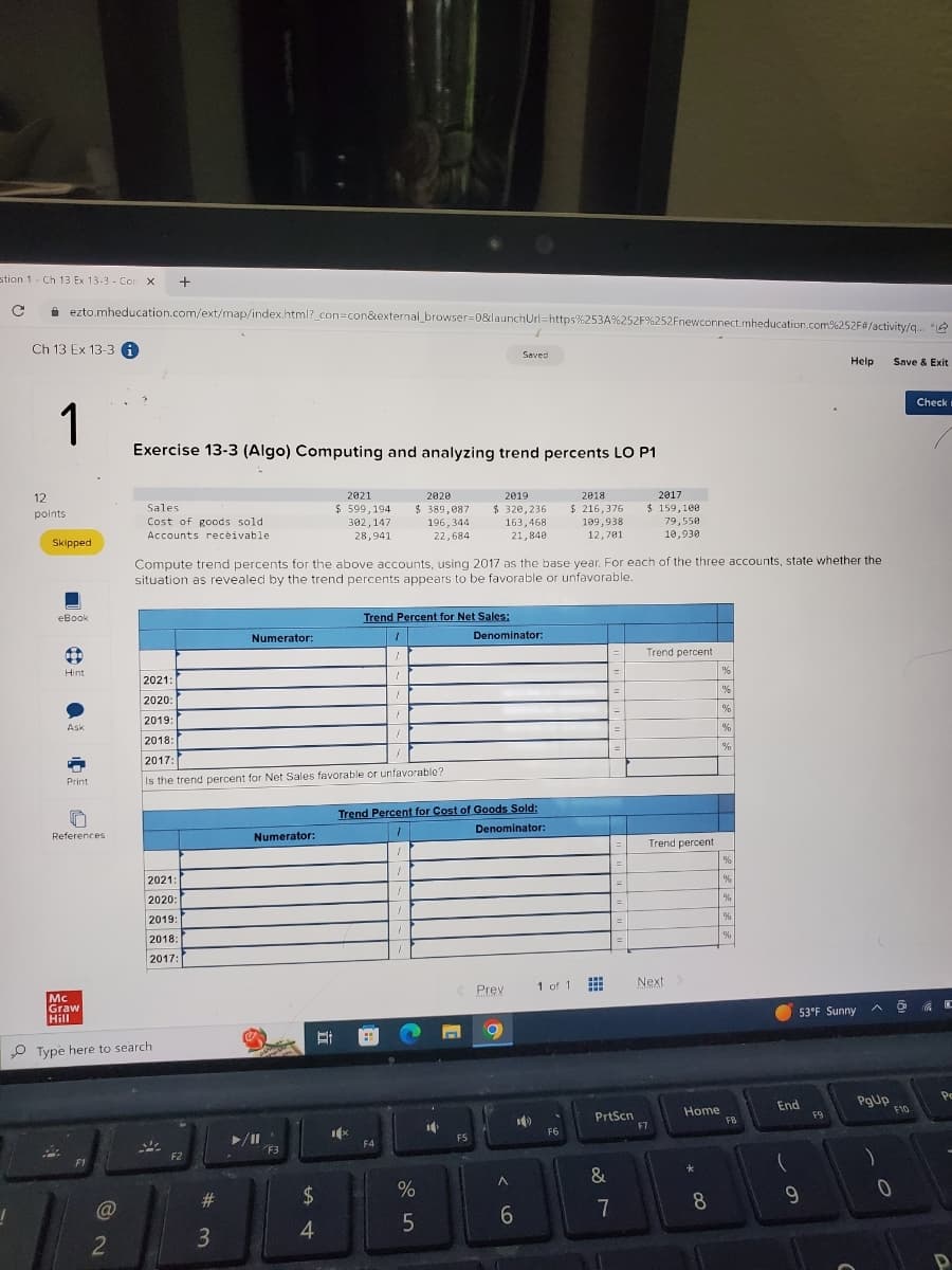 stion 1 Ch 13 Ex 13-3- Con X +
1
с
с
ezto.mheducation.com/ext/map/index.html?_con=con&external_browser=0&launchUrl=https%253A%252F%252Fnewconnect.mheducation.com%252F#/activity/q...
Ch 13 Ex 13-3 i
1
12
points.
Skipped
eBook
B
Hint
Ask
b
Print
References.
F1
2
Exercise 13-3 (Algo) Computing and analyzing trend percents LO P1
Sales
Cost of goods sold
Accounts receivable
Mc
Graw
Hill
Type here to search
2021:
2020:
2019:
2018:
2017:
F2
#
Numerator:
2021:
1
2020:
1
2019:
1
1
2018:
2017:
1
Is the trend percent for Net Sales favorable or unfavorable?
3
Compute trend percents for the above accounts, using 2017 as the base year. For each of the three accounts, state whether the
situation as revealed by the trend percents appears to be favorable or unfavorable.
Numerator:
Ⓒ
www
▶/11
F3
2021
$599,194
302, 147
28,941
Et
$
4
1x
Trend Percent for Net Sales:
1
1
H
F4
2020
$ 389,087
196,344
22,684
Trend Percent for Cost of Goods Sold:
1
Denominator:
1
1
1
1
Do
%
5
2019
2018
2017
$ 320,236 $216,376 $159,108
163,468
21,840
10
F5
Saved
Denominator:
Prev
O
<
6
1 of 1
109,938
12,781
F6
www
www
www
&
=
PrtScn
7
=
79,550
10,930
Trend percent
F7
Trend percent
Next >
Home
8
%
1%
%
%
%
%
%
%
%
%
FB
End
9
Help
53°F Sunny
F9
PgUp
0
Save & Exit
F10
Check
Po
D