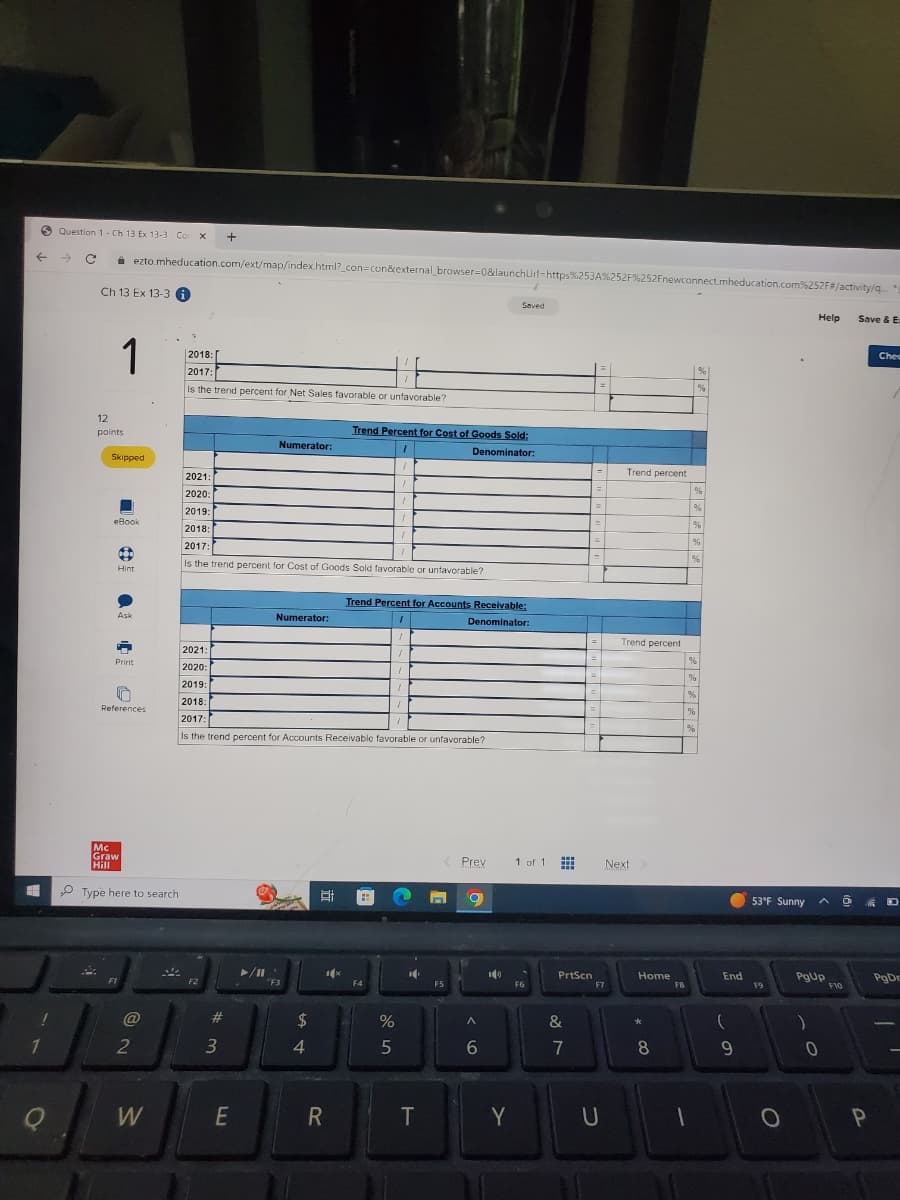 ←
!
1
Q
Question 1- Ch 13 Ex 13-3- Con X +
→ C
A
Ch 13 Ex 13-3
1
12
points
Skipped
ezto.mheducation.com/ext/map/index.html?_con=con&external_browser=0&launchUrl=https%253A%252F%252Fnewconnect.mheducation.com%252F#/activity/q...
eBook
6
→
Hint
Ask
D
Print
D
References
Mc
Graw
Hill
Type here to search
@
2
W
2018:
2017:
Is the trend percent for Net Sales favorable or unfavorable?
2021:
2020:
2021:
2020:
2019:
2018:
2017:
Is the trend percent for Cost of Goods Sold favorable or unfavorable?
F2
#
Numerator:
3
E
Numerator:
2019:
/
2018:
I
2017:
1
Is the trend percent for Accounts Receivable favorable or unfavorable?
F3
$
4
8
1x
Trend Percent for Cost of Goods Sold:
1
Denominator:
1
/
R
Trend Percent for Accounts Receivable:
Denominator:
H
1
1
1
F4
%
5
1
1
/
16
T
Prev
n O
F5
^
6
Saved
ICE
Y
1 of 1
F6
www
PrtScn
&
v lo
=
7
F7
U
Trend percent
Trend percent
Next
Home
* 00
8
FB
1
%
%
%
%
%
%
%
%
%
%
%
%
End
(
9
53°F Sunny
F9
O
Help
PgUp
)
0
F10
Save & E:
P
Chec
D
PgDr