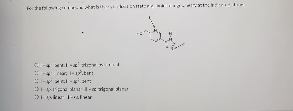 ### Hybridization State and Molecular Geometry of Indicated Atoms:

**Question:** For the following compound, what is the hybridization state and molecular geometry at the indicated atoms?

**Chemical structure:**

![Chemical Structure](https://www.example.com/image/url)

**Options:**
1. \( I = sp^2 \), bent; \( II = sp^2 \), trigonal pyramidal
2. \( I = sp^2 \), linear; \( II = sp^2 \), bent
3. \( I = sp^2 \), bent; \( II = sp^2 \), bent
4. \( I = sp \), trigonal planar; \( II = sp \), trigonal planar
5. \( I = sp \), linear; \( II = sp \), linear

### Explanation:
The structure provided shows a chemical compound with specific atoms labeled as I and II.

**Atom I:**
- Hybridization: \( sp^2 \)
- Molecular Geometry: Bent

**Atom II:**
- Hybridization: \( sp^2 \)
- Molecular Geometry: Bent

Therefore, the correct answer is:
\[ \boxed{I = sp^2 \text{, bent; } II = sp^2\text{, bent}} \]