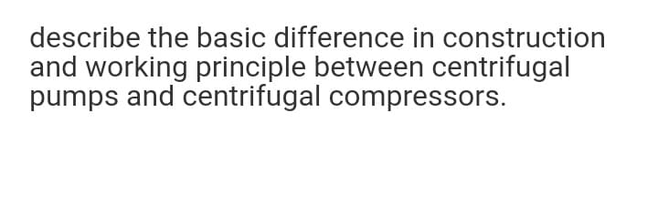 describe the basic difference in construction
and working principle between centrifugal
pumps and centrifugal compressors.
