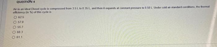 QUESTION 4
Air in an ideal Diesel cycle is compressed from 3.5L to 0.35 L, and then it expands at constant pressure to 0.50 L Under cold air standard conditions, the thermal
efficiency (in %) of this cycle is
O 625
O 57.0
O 55.7
O 60.3
O 61.1
