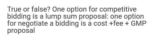 True or false? One option for competitive
bidding is a lump sum proposal: one option
for negotiate a bidding is a cost +fee + GMP
proposal
