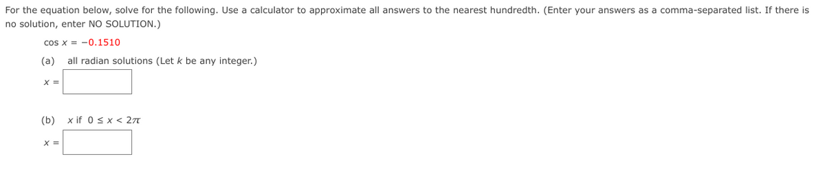 For the equation below, solve for the following. Use a calculator to approximate all answers to the nearest hundredth. (Enter your answers as a comma-separated list. If there is
no solution, enter NO SOLUTION.)
cos x = -0.1510
(a)
all radian solutions (Let k be any integer.)
X =
(b)
x if 0 sx < 27
X =
