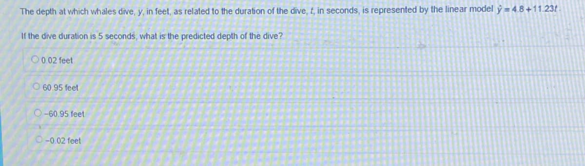 The depth at which whales dive, y, in feet, as related to the duration of the dive, t, in seconds, is represented by the linear model y = 4.8+11.23.
If the dive duration is 5 seconds, what is the predicted depth of the dive?
0.02 feet
O60.95 feet
O-60.95 feet
O-0.02 feet