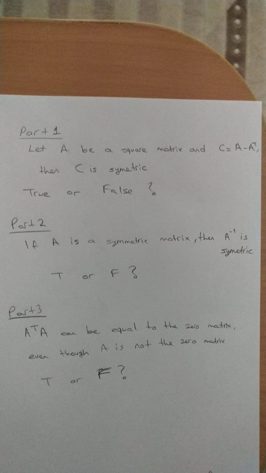 Part 1
Let
A be
a square matrix and
C= A-A,
then
C is symetric
True
False S
Past 2
matrix , then A is
Symetric
Tf A is a Symmetric
T or
Past3
ATA
be equal to the 2er0 matrix,
CAA
A is
not the 2ero
madrix
even
though
F?
or
