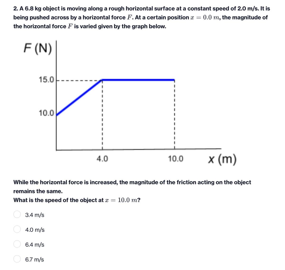 2. A 6.8 kg object is moving along a rough horizontal surface at a constant speed of 2.0 m/s. It is
= 0.0 m, the magnitude of
being pushed across by a horizontal force F. At a certain position x =
the horizontal force F is varied given by the graph below.
F (N)
15.0
10.0
4.0
10.0
× (m)
While the horizontal force is increased, the magnitude of the friction acting on the object
remains the same.
What is the speed of the object at x =
10.0 m?
3.4 m/s
4.0 m/s
6.4 m/s
6.7 m/s
