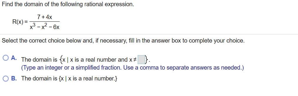 Find the domain of the following rational expression.
7 + 4x
R(x) =
x3 - x2 - 6x
Select the correct choice below and, if necessary, fill in the answer box to complete your choice.
O A. The domain is {x | x is a real number and x# }.
(Type an integer or a simplified fraction. Use a comma to separate answers as needed.)
O B. The domain is {x | x is a real number.}
