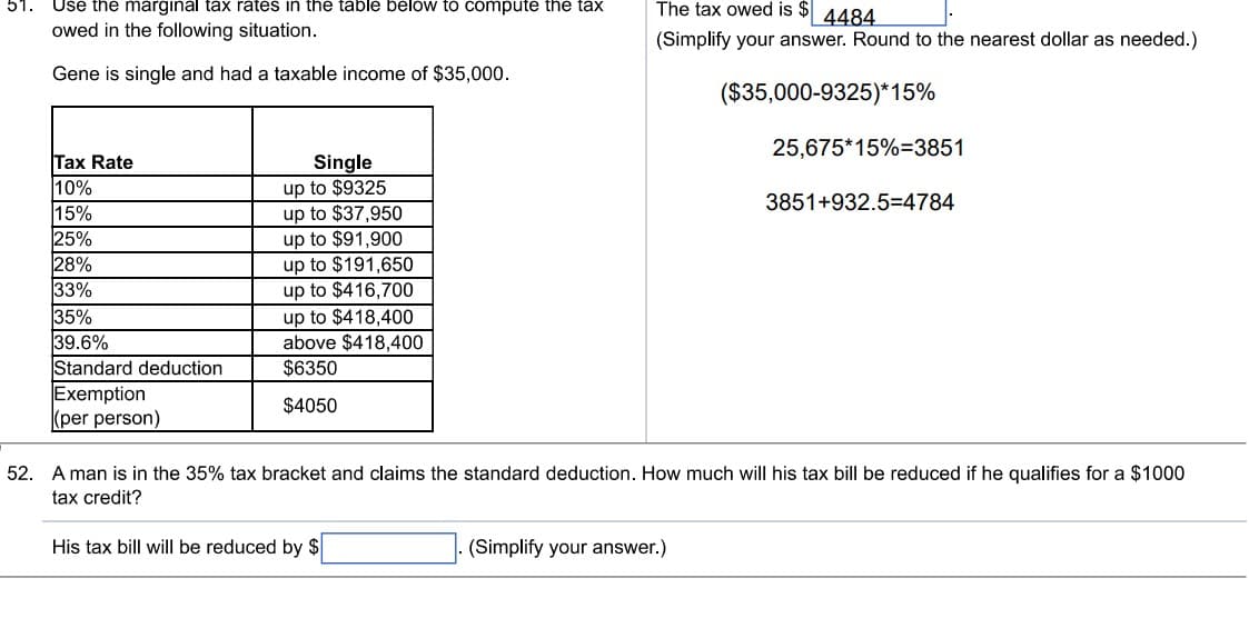 51.
Use the marginal tax rates in the table below to compute the tax
owed in the following situation.
Gene is single and had a taxable income of $35,000.
Tax Rate
10%
15%
25%
28%
33%
35%
39.6%
Standard deduction
Exemption
(per person)
Single
up to $9325
up to $37,950
up to $91,900
up to $191,650
up to $416,700
up to $418,400
above $418,400
$6350
$4050
The tax owed is $4484
(Simplify your answer. Round to the nearest dollar as needed.)
($35,000-9325)*15%
25,675*15%-3851
(Simplify your answer.)
3851+932.5=4784
52. A man is in the 35% tax bracket and claims the standard deduction. How much will his tax bill be reduced if he qualifies for a $1000
tax credit?
His tax bill will be reduced by $