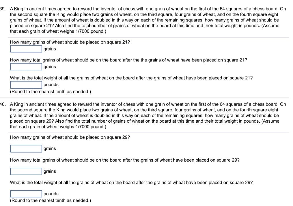 39. A King in ancient times agreed to reward the inventor of chess with one grain of wheat on the first of the 64 squares of a chess board. On
the second square the King would place two grains of wheat, on the third square, four grains of wheat, and on the fourth square eight
grains of wheat. If the amount of wheat is doubled in this way on each of the remaining squares, how many grains of wheat should be
placed on square 21? Also find the total number of grains of wheat on the board at this time and their total weight in pounds. (Assume
that each grain of wheat weighs 1/7000 pound.)
How many grains of wheat should be placed on square 21?
grains
How many total grains of wheat should be on the board after the the grains of wheat have been placed on square 21?
grains
What is the total weight of all the grains of wheat on the board after the grains of wheat have been placed on square 21?
pounds
(Round to the nearest tenth as needed.)
40. A King in ancient times agreed to reward the inventor of chess with one grain of wheat on the first of the 64 squares of a chess board. On
the second square the King would place two grains of wheat, on the third square, four grains of wheat, and on the fourth square eight
grains of wheat. If the amount of wheat is doubled in this way on each of the remaining squares, how many grains of wheat should be
placed on square 29? Also find the total number of grains of wheat on the board at this time and their total weight in pounds. (Assume
that each grain of wheat weighs 1/7000 pound.)
How many grains of wheat should be placed on square 29?
grains
How many total grains of wheat should be on the board after the grains of wheat have been placed on square 29?
grains
What is the total weight of all the grains of wheat on the board after the grains of wheat have been placed on square 29?
pounds
(Round to the nearest tenth as needed.)