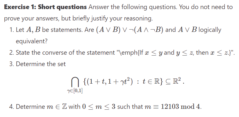 Exercise 1: Short questions Answer the following questions. You do not need to
prove your answers, but briefly justify your reasoning.
1. Let A, B be statements. Are (A V B) v ¬(A^¬B) and AV B logically
equivalent?
2. State the converse of the statement "\emph{lf x ≤ y and y ≤ z, then x ≤ z.}".
3. Determine the set
N {(1+t,1+ yt²) : t≤ R} C R².
YE[0,1]
4. Determine m € Z with 0 ≤ m ≤ 3 such that m = 12103 mod 4.