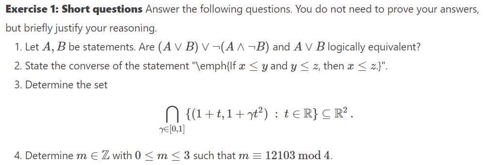 Exercise 1: Short questions Answer the following questions. You do not need to prove your answers,
but briefly justify your reasoning.
1. Let A, B be statements. Are (A V B) v ¬(A ^¬B) and AV B logically equivalent?
2. State the converse of the statement "\emph{lf x ≤ y and y ≤ z, then x ≤ z.}".
3. Determine the set
N {(1+t,1+ yt²) : t ≤ R} C R².
YE[0,1]
4. Determine m € Z with 0 ≤ m ≤ 3 such that m = 12103 mod 4.