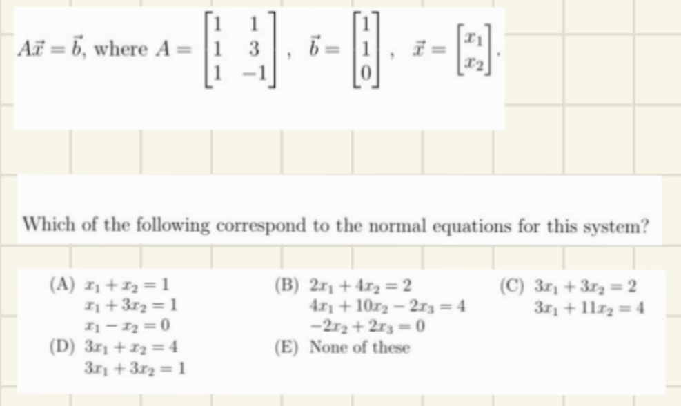 Az = 6, where A =
6=
(A) I₁+I₂=1
7₁ +37₂ = 1
11-1₂=0
(D) 3x₁ + 1₂ = 4
3r₁+3x₂=1
Which of the following correspond to the normal equations for this system?
(B) 2x₁ +4x₂=2
Q]
4x+107₂-273 = 4
-2x₂+2x3=0
(E) None of these
(C) 3x₁ + 3x₂= 2
3x₁ + 11x₂ = 4