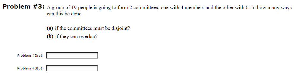 Problem #3: A group of 19 people is going to form 2 committees, one with 4 members and the other with 6. In how many ways
can this be done
Problem #3(a):
Problem #3(b):
(a) if the committees must be disjoint?
(b) if they can overlap?