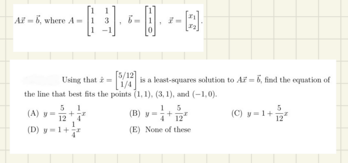 Az = b, where A:
=
1
N
1 3
1 -1
5 1
X
12 4*
1
(A) y = +
(D) y = 1+
=
Using that â =
5/12]
1/4
the line that best fits the points (1, 1), (3, 1), and (-1,0).
7
(B) y
x =
=
is a least-squares solution to A = 6, find the equation of
Q
1 5
+
4
(E) None of these
(C) y = 1+
5
12
X