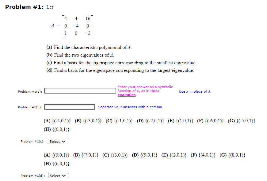 Problem #1: Let
Problem #1(a):
Problem #1(b):
A = 0
4
-4
0
Problem #1(c): Select
16
(a) Find the characteristic polynomial of A.
(b) Find the two eigenvalues of A.
(c) Find a basis for the eigenspace corresponding to the smallest eigenvalue.
(d) Find a basis for the eigenspace corresponding to the largest eigenvalue.
-2
Problem #1(d): Select V
Enter your answer as a symbolic
function of x, as in these
examples
Separate your answers with a comma
(A) {(-4,0,1)} (B) {(-3,0,1)} (C) {(-1,0,1)} (D) {(-2,0,1)} (E) {(1,0,1)} (F) {(-6,0,1)} (G) {(-5,0,1)}
(H) {(0,0,1))
Use x in place of X.
(A) {(5,0.1)} (B) {(7,0,1)} (C) {(3,0,1)} (D) {(9,0,1)} (E) {(2,0,1)} (F) {(4,0,1)} (G) {(8,0,1)}
(H) {(6,0,1))