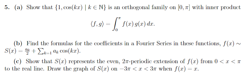 5. (a) Show that {1, cos(kx) | k € N} is an orthogonal family on [0, π] with inner product
(f,g) = f* f(x) g(x) dx.
(b) Find the formulas for the coefficients in a Fourier Series in these functions, f(x) ~
S(x) = +Σk-1 ak cos(kx).
(c) Show that S(r) represents the even, 27-periodic extension of f(x) from 0<x< T
to the real line. Draw the graph of S(x) on −37 < x < 3π when f(x) = x.