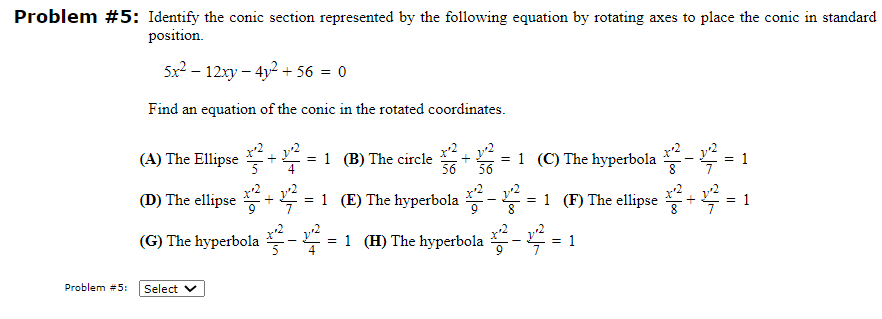 Problem #5: Identify the conic section represented by the following equation by rotating axes to place the conic in standard
position.
Problem #5:
5x²-12xy - 4y² +56 = 0
Find an equation of the conic in the rotated coordinates.
(A) The Ellipse²+²= 1 (B) The circle
+ 3/2²2 =²
= 1 (C) The hyperbola +2² - 1² = 1
56 56
(D) The ellipse +2²+12²= 1 (E) The hyperbola ¹² -²2² = 1 1 (F) The ellipse²+²=
(G) The hyperbola ¹²-2²=1
= 1 (H) The hyperbola²-12 = 1
Select