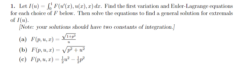 1. Let I(u) = F(u'(x), u(x), x) dx. Find the first variation and Euler-Lagrange equations
for each choice of F below. Then solve the equations to find a general solution for extremals
of I(u).
[Note: your solutions should have two constants of integration.]
√1+p²
U
(a) F(p, u, x) =
(b) F(p, u, x) =
p² + u²
(c) F(p, u, x) = /u² - p²