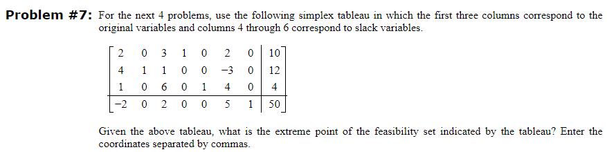 Problem #7: For the next 4 problems, use the following simplex tableau in which the first three columns correspond to the
original variables and columns 4 through 6 correspond to slack variables.
2
4
1
0
6
-2 0 2
0
1
3
1
1
0
0
0
0 1
2 0 10
-3 0
12
4 0
4
00 5 1 50
Given the above tableau, what is the extreme point of the feasibility set indicated by the tableau? Enter the
coordinates separated by commas.