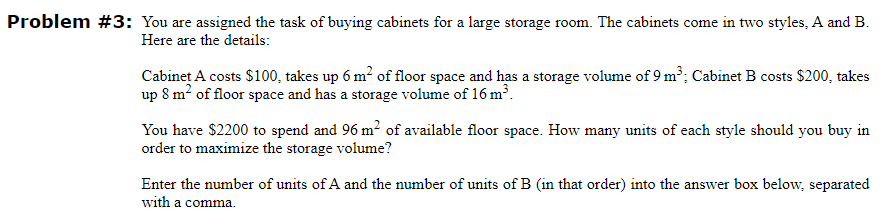 Problem #3: You are assigned the task of buying cabinets for a large storage room. The cabinets come in two styles, A and B.
Here are the details:
Cabinet A costs $100, takes up 6 m² of floor space and has a storage volume of 9 m³; Cabinet B costs $200, takes
up 8 m² of floor space and has a storage volume of 16 m³.
You have $2200 to spend and 96 m² of available floor space. How many units of each style should you buy in
order to maximize the storage volume?
Enter the number of units of A and the number of units of B (in that order) into the answer box below, separated
with a comma.