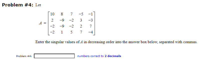 Problem #4: Let
Problem #4:
A =
SN
10
2
-2
-2
7 -5
8
-9 -2
3 -3
-9 -2 2 7
15 7 -4
Enter the singular values of A in decreasing order into the answer box below, separated with commas.
numbers correct to 2 decimals