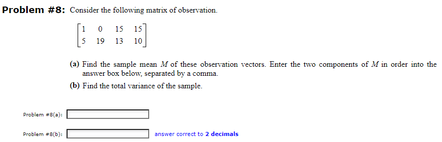 Problem #8: Consider the following matrix of observation.
1
0
15 15
5
19 13 10
Problem #8(a):
Problem #8(b):
(a) Find the sample mean M of these observation vectors. Enter the two components of M in order into the
answer box below, separated by a comma.
(b) Find the total variance of the sample.
answer correct to 2 decimals