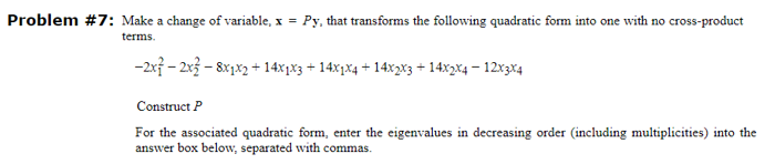 Problem #7: Make a change of variable, x = Py, that transforms the following quadratic form into one with no cross-product
terms.
-2x-2x3-8x1x2 + 14x1x3 + 14x1x4 +14x₂x3 + 14x2x4-12x3x4
Construct P
For the associated quadratic form, enter the eigenvalues in decreasing order (including multiplicities) into the
answer box below, separated with commas.