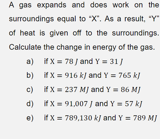 A gas expands and does work on the
surroundings equal to “X". As a result, "Y"
of heat is given off to the surroundings.
Calculate the change in energy of the gas.
a)
if X = 78 J and Y = 31 J
%3D
b)
if X = 916 kJ and Y = 765 kJ
%3D
c)
if X = 237 MJ and Y = 86 MJ
%3D
d)
if X = 91,007 J and Y = 57 kJ
e)
if X = 789,130 kJ and Y = 789 MJ
%3D
