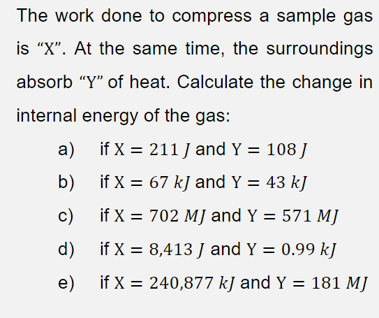 The work done to compress a sample gas
is "X". At the same time, the surroundings
absorb "Y" of heat. Calculate the change in
internal energy of the gas:
a)
if X = 211 J and Y = 108 J
b)
if X = 67 kJ and Y = 43 kJ
c)
if X = 702 MJ and Y = 571 MJ
d)
if X = 8,413 J and Y = 0.99 kJ
e)
if X = 240,877 kJ and Y = 181 MJ
