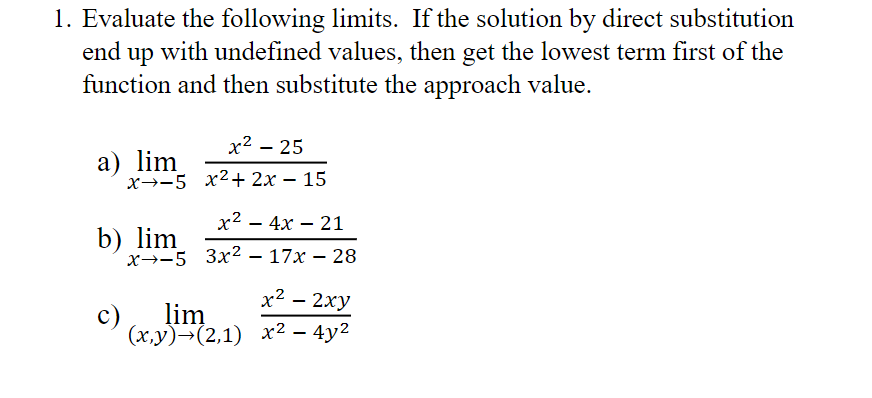 1. Evaluate the following limits. If the solution by direct substitution
end up with undefined values, then get the lowest term first of the
function and then substitute the approach value.
x² – 25
а) lim
х—-5 х2+ 2х — 15
x2 — 4х — 21
-
b) lim
x→-5 3x2 – 17x – 28
х2 - 2ху
lim
c)
(х.у)-(2,1) х2 — 4у2
