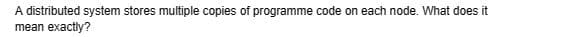 A distributed system stores multiple copies of programme code on each node. What does it
mean exactly?