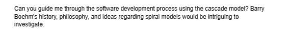 Can you guide me through the software development process using the cascade model? Barry
Boehm's history, philosophy, and ideas regarding spiral models would be intriguing to
investigate.