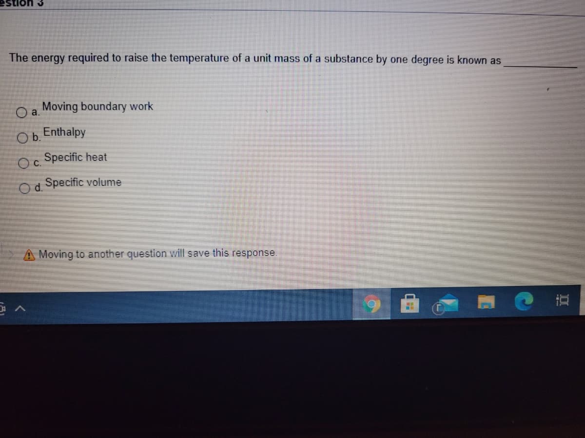 estion 3
The energy required to raise the temperature of a unit mass of a substance by one degree is known as
a.
Moving boundary work
Ob.
Enthalpy
Oc.
Specific heat
d.
Specific volume
A Moving to another question will save this response.
