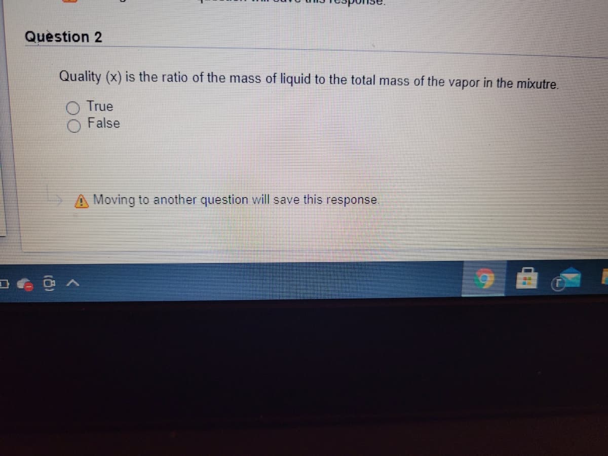 Question 2
Quality (x) is the ratio of the mass of liquid to the total mass of the vapor in the mixutre.
True
False
A Moving to another question will save this response.
