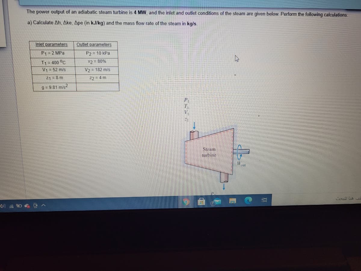 The power output of an adiabatic steam turbine is 4 MW, and the inlet and outlet conditions of the steam are given below. Perform the following calculations:
a) Calculate Ah, Ake, Ape (in kJ/kg) and the mass flow rate of the steam in kg/s.
Inlet parameters
Outlet parameters
P1 = 2 MPa
P2 = 10 kPa
T1 = 400 °C
V1 = 52 m/s
21 = 8 m
X2 = 80%
V2 = 182 m/s
22 = 4 m
g = 9.81 m/s2
P
V
Steam
turbine
Wout
i lis
